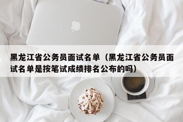 黑龙江省公务员面试名单（黑龙江省公务员面试名单是按笔试成绩排名公布的吗）