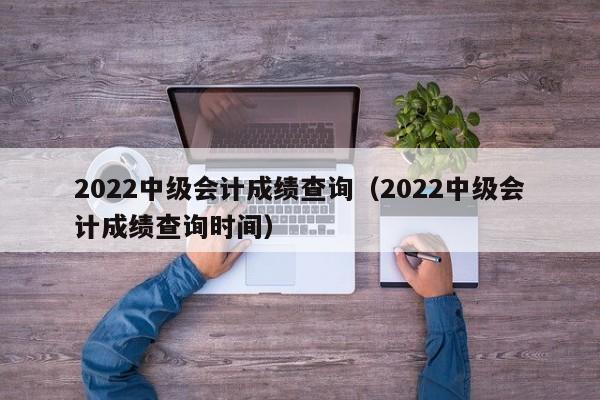 2022中级会计成绩查询（2022中级会计成绩查询时间）