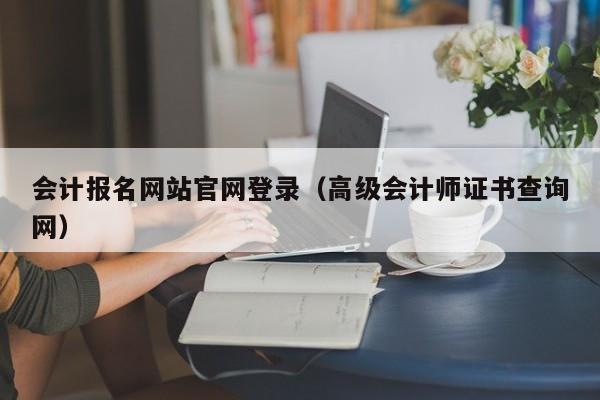 会计报名网站官网登录（高级会计师证书查询网）