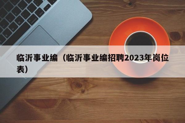 临沂事业编（临沂事业编招聘2023年岗位表）