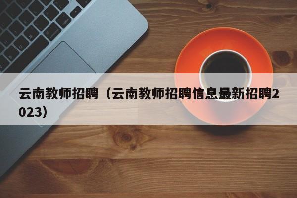 云南教师招聘（云南教师招聘信息最新招聘2023）