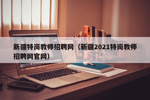 新疆特岗教师招聘网（新疆2021特岗教师招聘网官网）