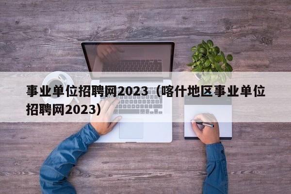 事业单位招聘网2023（喀什地区事业单位招聘网2023）