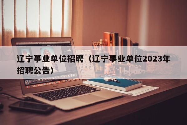 辽宁事业单位招聘（辽宁事业单位2023年招聘公告）