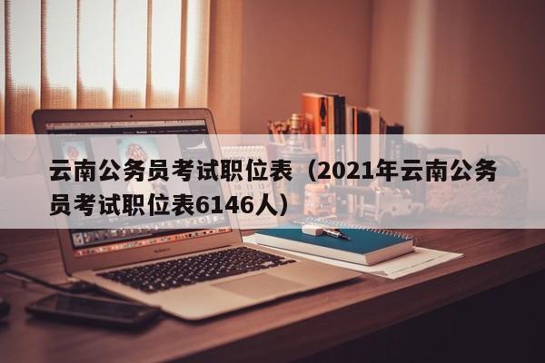 云南公务员考试职位表（2021年云南公务员考试职位表6146人）