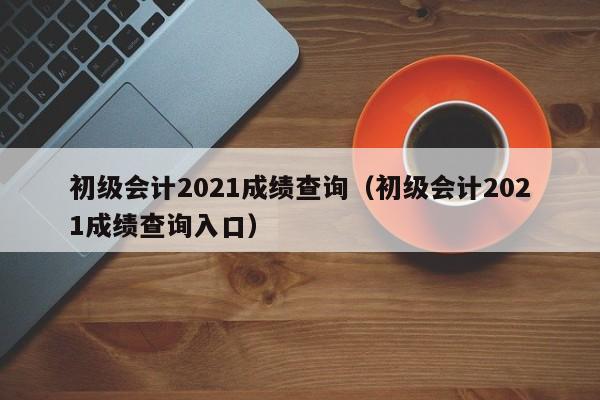 初级会计2021成绩查询（初级会计2021成绩查询入口）