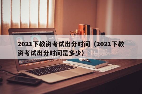 2021下教资考试出分时间（2021下教资考试出分时间是多少）