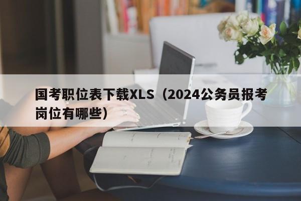 国考职位表下载XLS（2024公务员报考岗位有哪些）