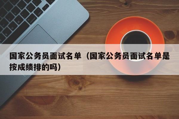 国家公务员面试名单（国家公务员面试名单是按成绩排的吗）