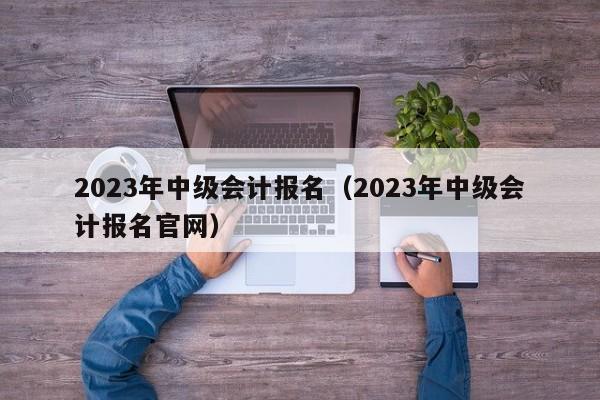 2023年中级会计报名（2023年中级会计报名官网）