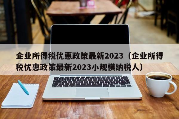 企业所得税优惠政策最新2023（企业所得税优惠政策最新2023小规模纳税人）