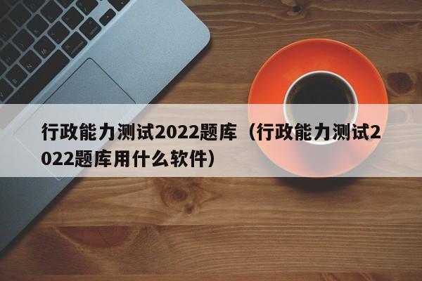 行政能力测试2022题库（行政能力测试2022题库用什么软件）