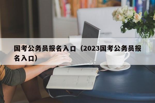 国考公务员报名入口（2023国考公务员报名入口）