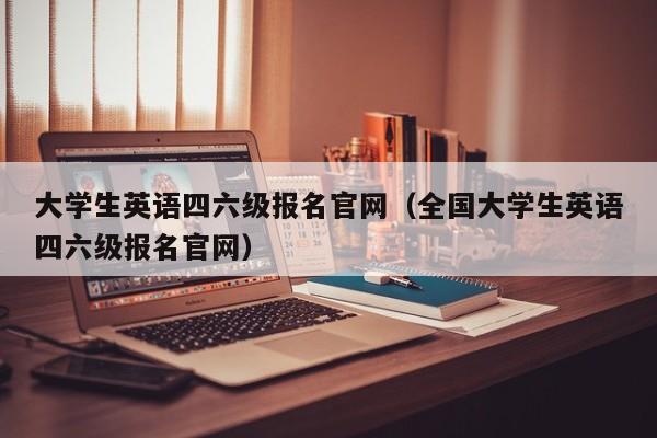 大学生英语四六级报名官网（全国大学生英语四六级报名官网）