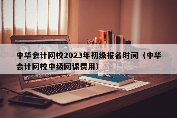 中华会计网校2023年初级报名时间（中华会计网校中级网课费用）