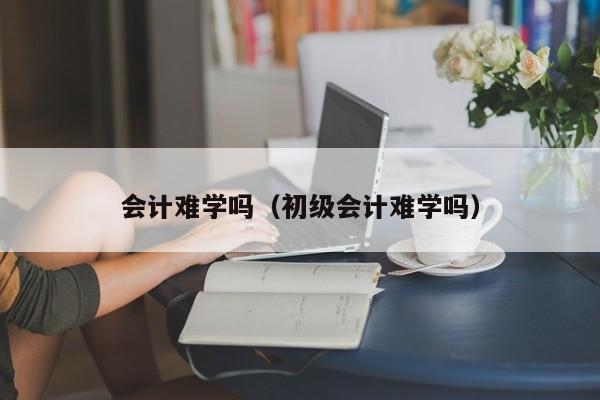 会计难学吗（初级会计难学吗）