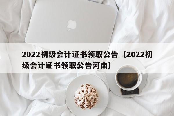 2022初级会计证书领取公告（2022初级会计证书领取公告河南）