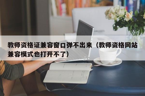 教师资格证兼容窗口弹不出来（教师资格网站兼容模式也打开不了）