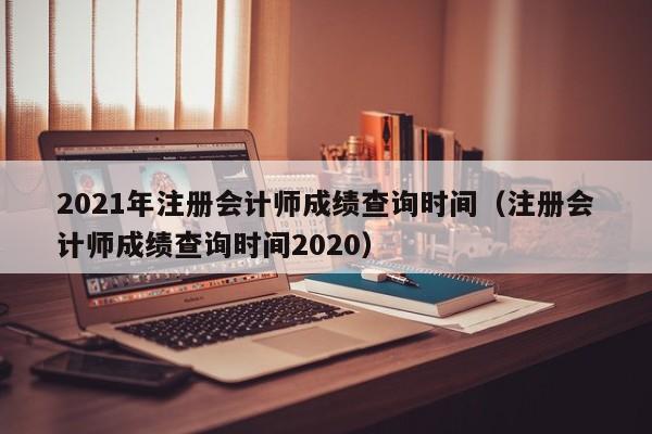 2021年注册会计师成绩查询时间（注册会计师成绩查询时间2020）