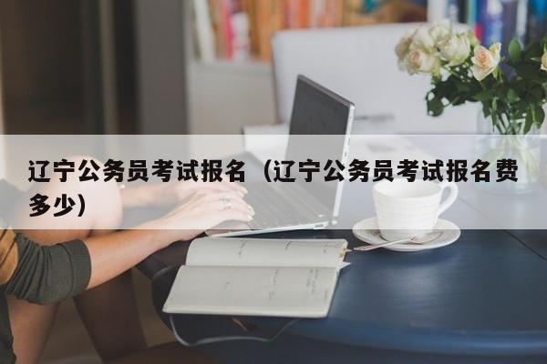 辽宁公务员考试报名（辽宁公务员考试报名费多少）