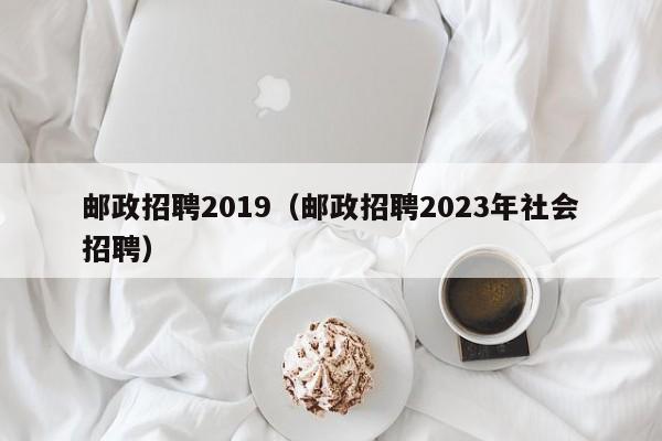 邮政招聘2019（邮政招聘2023年社会招聘）