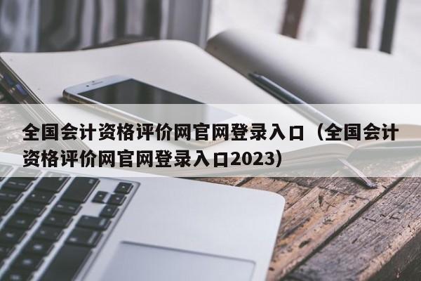 全国会计资格评价网官网登录入口（全国会计资格评价网官网登录入口2023）