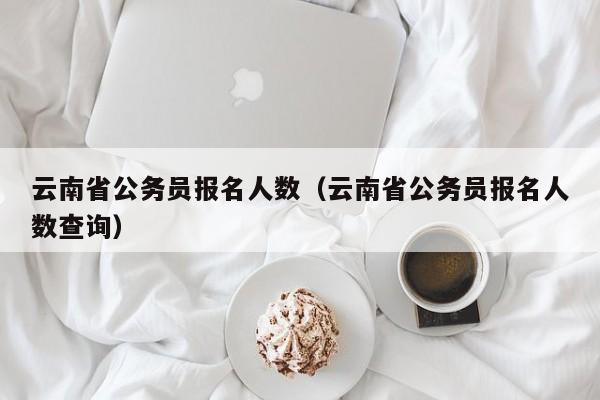 云南省公务员报名人数（云南省公务员报名人数查询）