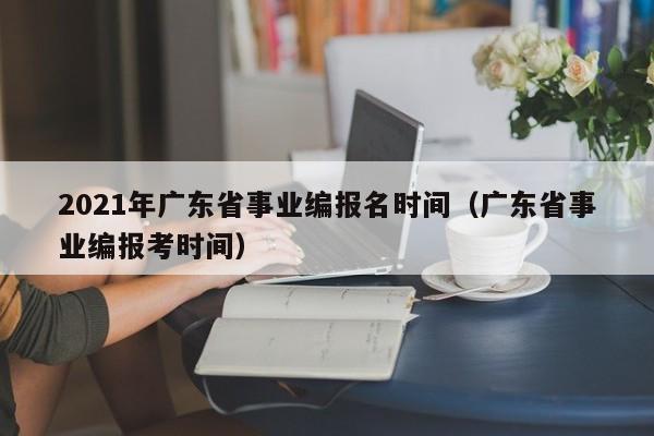 2021年广东省事业编报名时间（广东省事业编报考时间）