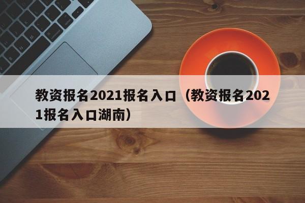 教资报名2021报名入口（教资报名2021报名入口湖南）