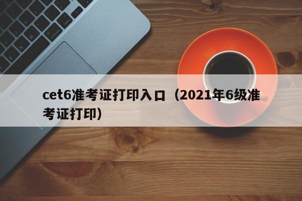 cet6准考证打印入口（2021年6级准考证打印）