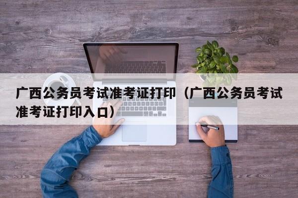 广西公务员考试准考证打印（广西公务员考试准考证打印入口）