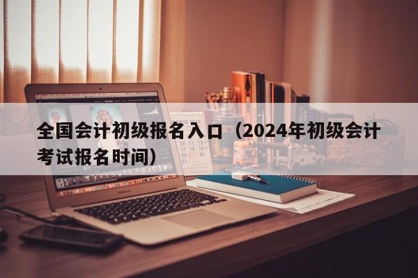 全国会计初级报名入口（2024年初级会计考试报名时间）