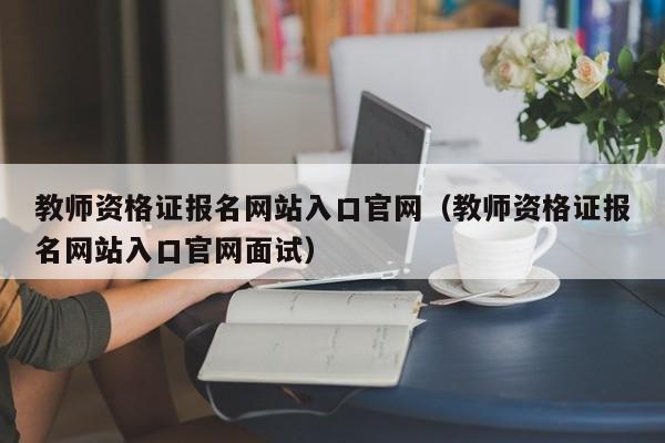 教师资格证报名网站入口官网（教师资格证报名网站入口官网面试）