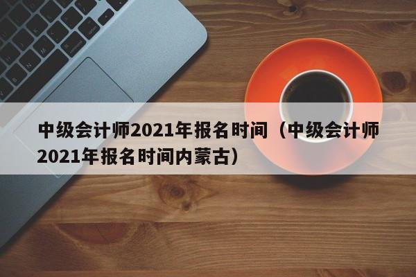 中级会计师2021年报名时间（中级会计师2021年报名时间内蒙古）