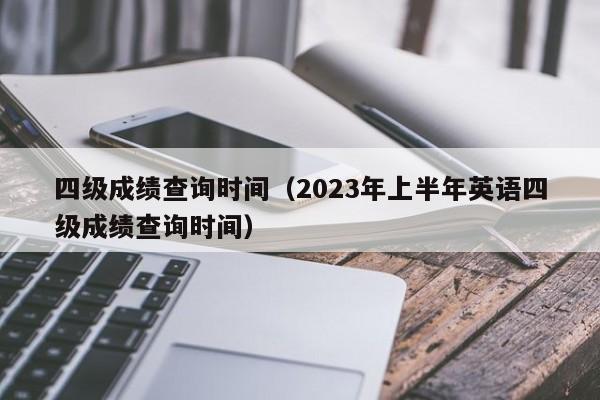 四级成绩查询时间（2023年上半年英语四级成绩查询时间）