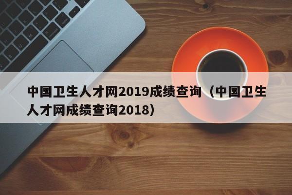 中国卫生人才网2019成绩查询（中国卫生人才网成绩查询2018）