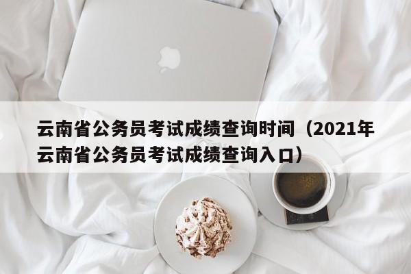 云南省公务员考试成绩查询时间（2021年云南省公务员考试成绩查询入口）