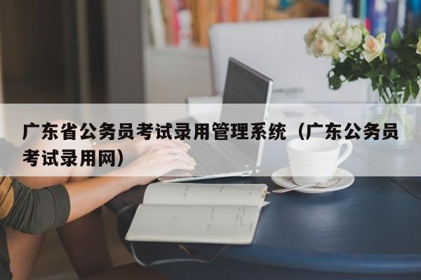 广东省公务员考试录用管理系统（广东公务员考试录用网）