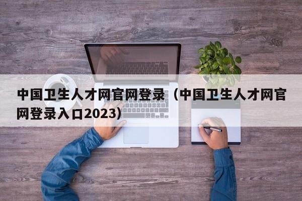 中国卫生人才网官网登录（中国卫生人才网官网登录入口2023）