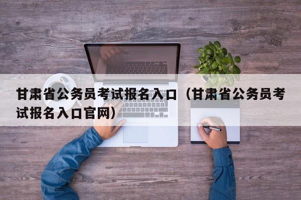 甘肃省公务员考试报名入口（甘肃省公务员考试报名入口官网）