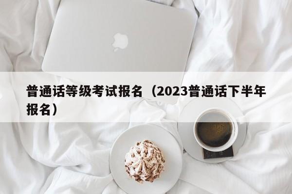 普通话等级考试报名（2023普通话下半年报名）