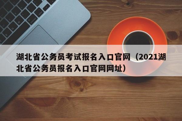 湖北省公务员考试报名入口官网（2021湖北省公务员报名入口官网网址）