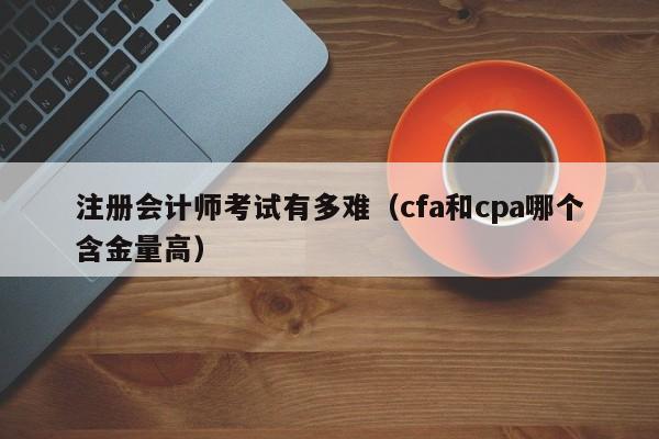 注册会计师考试有多难（cfa和cpa哪个含金量高）