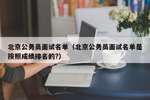 北京公务员面试名单（北京公务员面试名单是按照成绩排名的?）