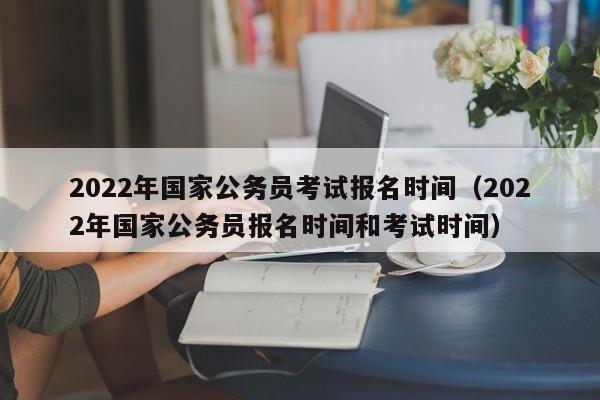 2022年国家公务员考试报名时间（2022年国家公务员报名时间和考试时间）