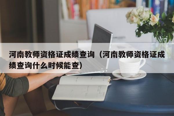 河南教师资格证成绩查询（河南教师资格证成绩查询什么时候能查）