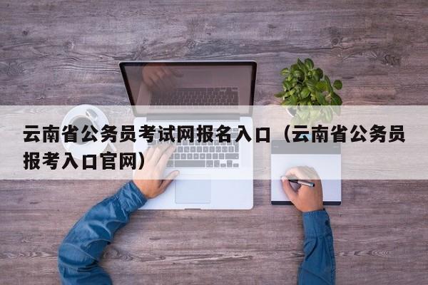 云南省公务员考试网报名入口（云南省公务员报考入口官网）