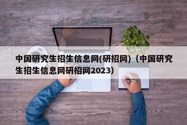 中国研究生招生信息网(研招网)（中国研究生招生信息网研招网2023）