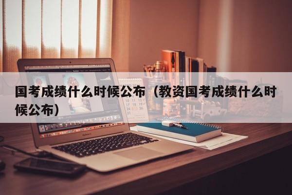 国考成绩什么时候公布（教资国考成绩什么时候公布）