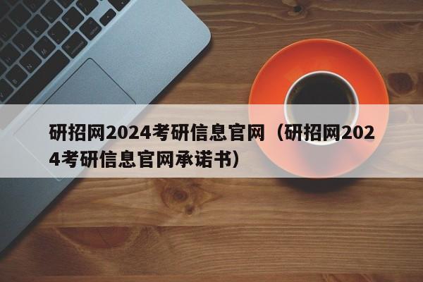 研招网2024考研信息官网（研招网2024考研信息官网承诺书）